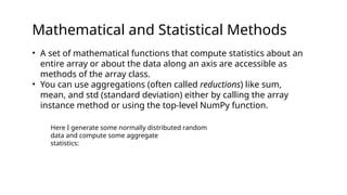 Mathematical and Statistical Methods
• A set of mathematical functions that compute statistics about an
entire array or about the data along an axis are accessible as
methods of the array class.
• You can use aggregations (often called reductions) like sum,
mean, and std (standard deviation) either by calling the array
instance method or using the top-level NumPy function.
Here I generate some normally distributed random
data and compute some aggregate
statistics:
 