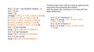 In [177]: arr = np.random.randn(5, 4)
In [178]: arr
Out[178]:
array([[ 2.1695, -0.1149, 2.0037, 0.0296],
[ 0.7953, 0.1181, -0.7485, 0.585 ],
[ 0.1527, -1.5657, -0.5625, -0.0327],
[-0.929 , -0.4826, -0.0363, 1.0954],
[ 0.9809, -0.5895, 1.5817, -0.5287]])
In [179]: arr.mean()
Out[179]: 0.19607051119998253
In [180]: np.mean(arr)
Out[180]: 0.19607051119998253
In [181]: arr.sum()
Out[181]: 3.9214102239996507
Functions like mean and sum take an optional axis
argument that computes the statistic
over the given axis, resulting in an array with one
fewer dimension
In [182]: arr.mean(axis=1)
Out[182]: array([ 1.022 , 0.1875, -0.502 , -
0.0881, 0.3611])
In [183]: arr.sum(axis=0)
Out[183]: array([ 3.1693, -2.6345, 2.2381,
1.1486])
 