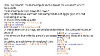 Here, arr.mean(1) means “compute mean across the columns” where
arr.sum(0)
means “compute sum down the rows.”
Other methods like cumsum and cumprod do not aggregate, instead
producing an array
of the intermediate results:
In [184]: arr = np.array([0, 1, 2, 3, 4, 5, 6, 7])
In [185]: arr.cumsum()
Out[185]: array([ 0, 1, 3, 6, 10, 15, 21, 28])
In multidimensional arrays, accumulation functions like cumsum return an
array of
the same size, but with the partial aggregates computed along the indicated
axis
according to each lower dimensional slice:
In [186]: arr = np.array([[0, 1, 2], [3, 4, 5], [6, 7, 8]])
In [187]: arr
Out[187]:
array([[0, 1, 2],
[3, 4, 5],
In [188]: arr.cumsum(axis=0)
Out[188]:
array([[ 0, 1, 2],
[ 3, 5, 7],
[ 9, 12, 15]])
In [189]: arr.cumprod(axis=1)
Out[189]:
array([[ 0, 0, 0],
[ 3, 12, 60],
[ 6, 42, 336]])
 