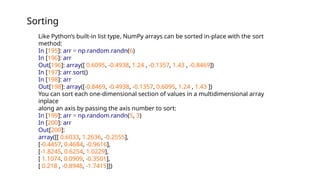 Sorting
Like Python’s built-in list type, NumPy arrays can be sorted in-place with the sort
method:
In [195]: arr = np.random.randn(6)
In [196]: arr
Out[196]: array([ 0.6095, -0.4938, 1.24 , -0.1357, 1.43 , -0.8469])
In [197]: arr.sort()
In [198]: arr
Out[198]: array([-0.8469, -0.4938, -0.1357, 0.6095, 1.24 , 1.43 ])
You can sort each one-dimensional section of values in a multidimensional array
inplace
along an axis by passing the axis number to sort:
In [199]: arr = np.random.randn(5, 3)
In [200]: arr
Out[200]:
array([[ 0.6033, 1.2636, -0.2555],
[-0.4457, 0.4684, -0.9616],
[-1.8245, 0.6254, 1.0229],
[ 1.1074, 0.0909, -0.3501],
[ 0.218 , -0.8948, -1.7415]])
 
