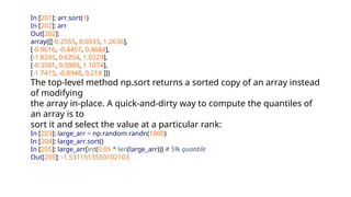 In [201]: arr.sort(1)
In [202]: arr
Out[202]:
array([[-0.2555, 0.6033, 1.2636],
[-0.9616, -0.4457, 0.4684],
[-1.8245, 0.6254, 1.0229],
[-0.3501, 0.0909, 1.1074],
[-1.7415, -0.8948, 0.218 ]])
The top-level method np.sort returns a sorted copy of an array instead
of modifying
the array in-place. A quick-and-dirty way to compute the quantiles of
an array is to
sort it and select the value at a particular rank:
In [203]: large_arr = np.random.randn(1000)
In [204]: large_arr.sort()
In [205]: large_arr[int(0.05 * len(large_arr))] # 5% quantile
Out[205]: -1.5311513550102103
 