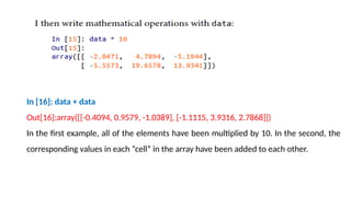In [16]: data + data
Out[16]:array([[-0.4094, 0.9579, -1.0389], [-1.1115, 3.9316, 2.7868]])
In the first example, all of the elements have been multiplied by 10. In the second, the
corresponding values in each “cell” in the array have been added to each other.
 