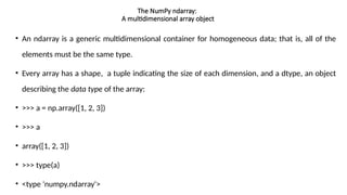 The NumPy ndarray:
A multidimensional array object
• An ndarray is a generic multidimensional container for homogeneous data; that is, all of the
elements must be the same type.
• Every array has a shape, a tuple indicating the size of each dimension, and a dtype, an object
describing the data type of the array:
• >>> a = np.array([1, 2, 3])
• >>> a
• array([1, 2, 3])
• >>> type(a)
• <type 'numpy.ndarray'>
 