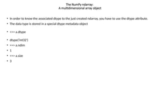 • In order to know the associated dtype to the just created ndarray, you have to use the dtype attribute.
• The data type is stored in a special dtype metadata object
• >>> a.dtype
• dtype('int32')
• >>> a.ndim
• 1
• >>> a.size
• 3
The NumPy ndarray:
A multidimensional array object
 