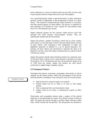Computer Basics
86
print a character as a series of columns each one dot wide. It can be used
to print special character shapes that can be used with graphics.
For a typewriter-quality output, a special dot-matrix or daisy metal print
element, similar in appearance to the arrangement of petals on a daisy
flower. This element is rotated until the correct character is in position,
and then pressed against an inked ribbon. The process is repeated for
each character to be printed on a line. Typical for such printers range
from 25 to 100 characters per second.
Impact character printers are the common output devices used with
personal and small business microcomputer systems. They are
significantly cheaper than the line printers.
Impact line printers, capable of printing a whole line at a time, employ
print wheels or a moving chain or drum. The print-wheel printer consists
of print wheels, each containing a full complement of digits and
alphabetic characters in addition to a set of special characters. For
printing, all print wheels rate positioned to represent the data to be
printed on one line. They then impact simultaneously at a speed of about
150 lines per minute.
Impact line printers and the chain and drum printers are commonly used.
As the print chain or drum revives, each character is printed as it comes
into position. Up to 150 characters per line can be printed at speeds of up
to 2,500 lines per minute. Impact line printers are used almost
exclusively to support larger computer systems.
2.5 Nonimpact Printers
Nonimpact line printers, using laser, xerographic, electrostatic, or ink jet
methods are the fastest printers. Before the development of the ink jet
and laser printers, nonimpacts were not heavily used, for several reasons:
• Special and more expensive paper was required.
• Printed output was not as sharp or as clear as with impact
printers.
• Only a single-part form can be printed at a time.
• Output could not be easily or satisfactorily copied on office
copiers.
Electrostatic and xerographic printers place a pattern of the desired
character on sensitized paper by means of an electric current or beam of
light. The paper then passes through a powdery black substance called
toner, which contains dry ink particles. The ink particles are attracted to
Nonimpact Printers
 