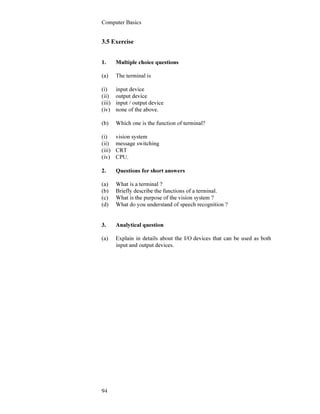 Computer Basics
94
3.5 Exercise
1. Multiple choice questions
(a) The terminal is
(i) input device
(ii) output device
(iii) input / output device
(iv) none of the above.
(b) Which one is the function of terminal?
(i) vision system
(ii) message switching
(iii) CRT
(iv) CPU.
2. Questions for short answers
(a) What is a terminal ?
(b) Briefly describe the functions of a terminal.
(c) What is the purpose of the vision system ?
(d) What do you understand of speech recognition ?
3. Analytical question
(a) Explain in details about the I/O devices that can be used as both
input and output devices.
 