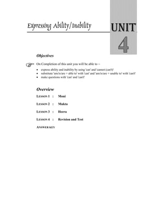 Expressing Ability/Inability UNIT
Objectives
On Completion of this unit you will be able to −
• express ability and inability by using 'can' and 'cannot (can't)'
• substitute 'am/is/are + able to' with 'can' and 'am/is/are + unable to' with 'can't'
• make questions with 'can' and 'can't'
Overview
LESSON 1 : Moni
LESSON 2 : Mukta
LESSON 3 : Heera
LESSON 4 : Revision and Test
ANSWER KEY
 