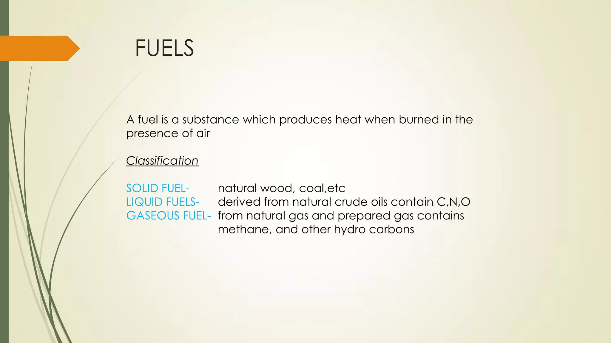 FUELS
A fuel is a substance which produces heat when burned in the
presence of air
Classification
SOLID FUEL- natural wood, coal,etc
LIQUID FUELS- derived from natural crude oils contain C,N,O
GASEOUS FUEL- from natural gas and prepared gas contains
methane, and other hydro carbons
 