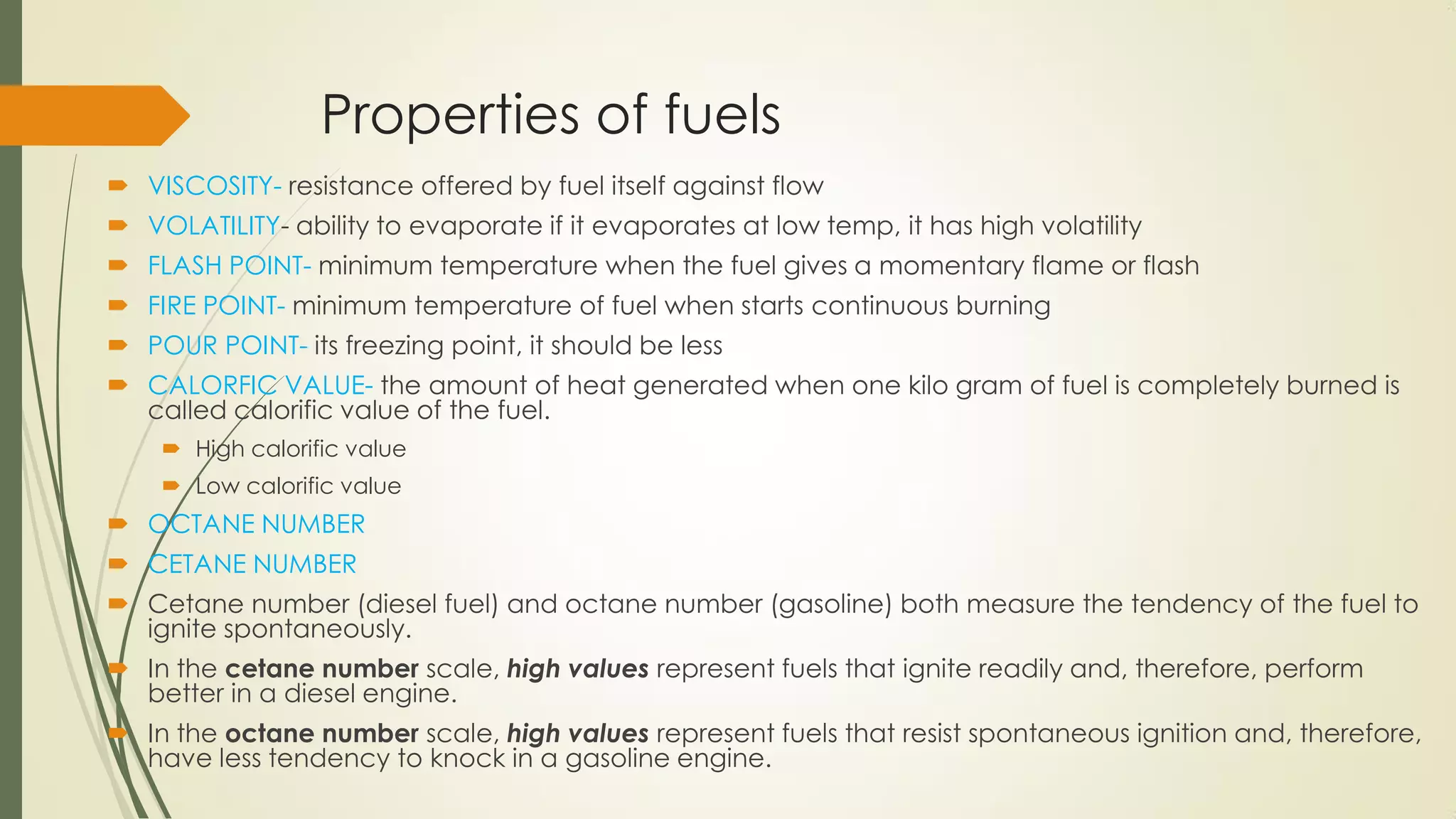 Properties of fuels
 VISCOSITY- resistance offered by fuel itself against flow
 VOLATILITY- ability to evaporate if it evaporates at low temp, it has high volatility
 FLASH POINT- minimum temperature when the fuel gives a momentary flame or flash
 FIRE POINT- minimum temperature of fuel when starts continuous burning
 POUR POINT- its freezing point, it should be less
 CALORFIC VALUE- the amount of heat generated when one kilo gram of fuel is completely burned is
called calorific value of the fuel.
 High calorific value
 Low calorific value
 OCTANE NUMBER
 CETANE NUMBER
 Cetane number (diesel fuel) and octane number (gasoline) both measure the tendency of the fuel to
ignite spontaneously.
 In the cetane number scale, high values represent fuels that ignite readily and, therefore, perform
better in a diesel engine.
 In the octane number scale, high values represent fuels that resist spontaneous ignition and, therefore,
have less tendency to knock in a gasoline engine.
 
