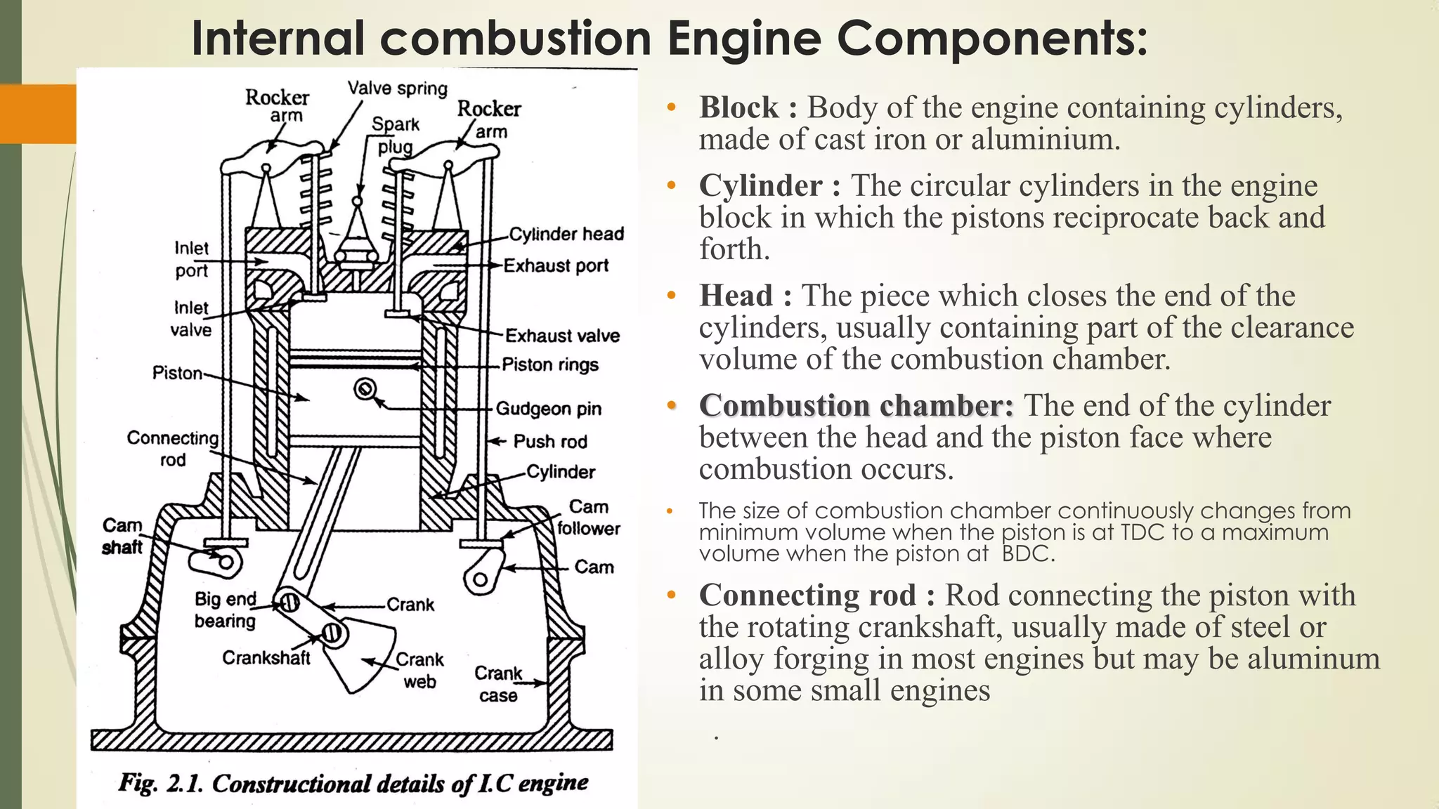 Internal combustion Engine Components:
• Block : Body of the engine containing cylinders,
made of cast iron or aluminium.
• Cylinder : The circular cylinders in the engine
block in which the pistons reciprocate back and
forth.
• Head : The piece which closes the end of the
cylinders, usually containing part of the clearance
volume of the combustion chamber.
• Combustion chamber: The end of the cylinder
between the head and the piston face where
combustion occurs.
• The size of combustion chamber continuously changes from
minimum volume when the piston is at TDC to a maximum
volume when the piston at BDC.
• Connecting rod : Rod connecting the piston with
the rotating crankshaft, usually made of steel or
alloy forging in most engines but may be aluminum
in some small engines
.
 