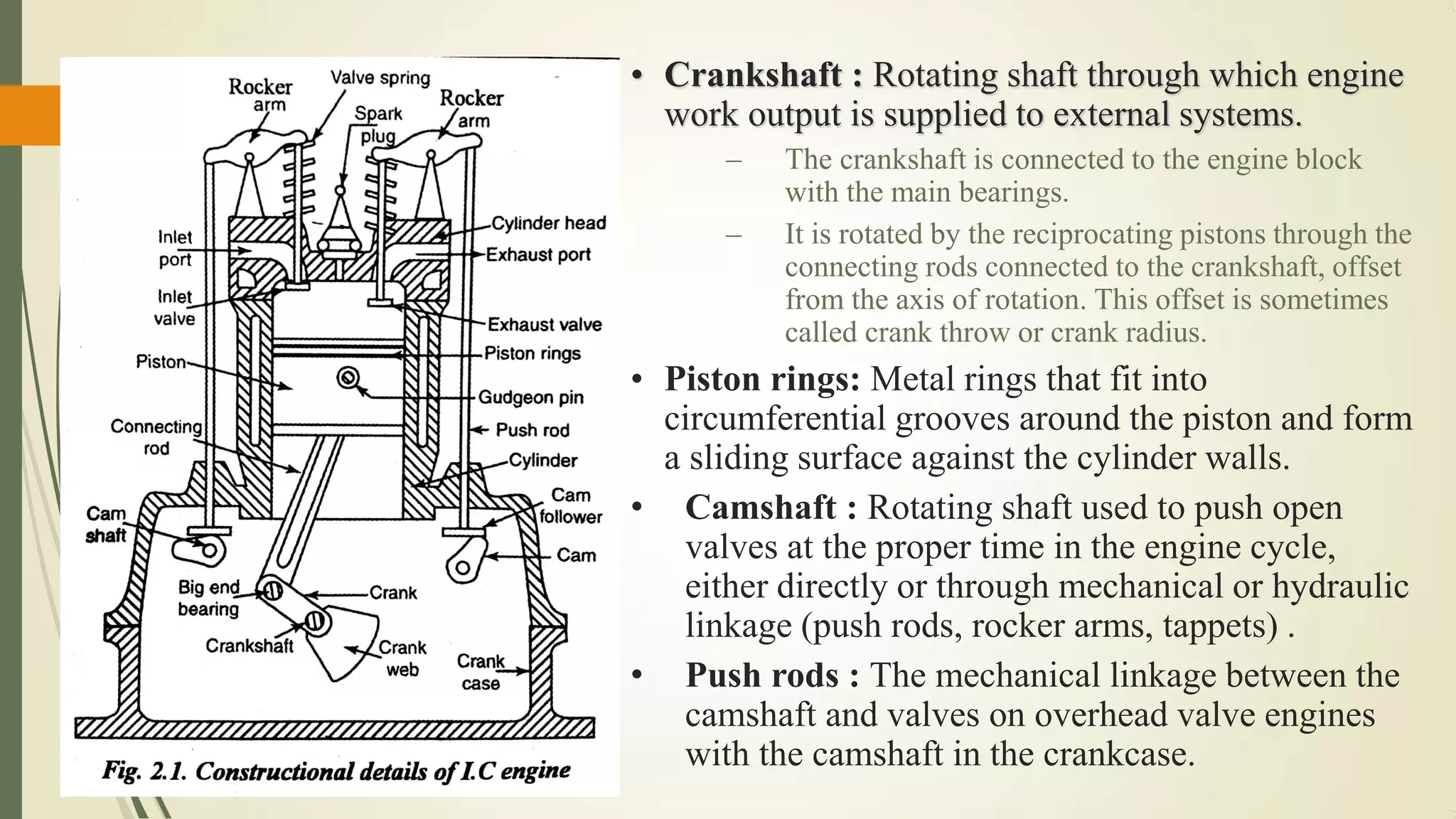 • Crankshaft : Rotating shaft through which engine
work output is supplied to external systems.
– The crankshaft is connected to the engine block
with the main bearings.
– It is rotated by the reciprocating pistons through the
connecting rods connected to the crankshaft, offset
from the axis of rotation. This offset is sometimes
called crank throw or crank radius.
• Piston rings: Metal rings that fit into
circumferential grooves around the piston and form
a sliding surface against the cylinder walls.
• Camshaft : Rotating shaft used to push open
valves at the proper time in the engine cycle,
either directly or through mechanical or hydraulic
linkage (push rods, rocker arms, tappets) .
• Push rods : The mechanical linkage between the
camshaft and valves on overhead valve engines
with the camshaft in the crankcase.
 