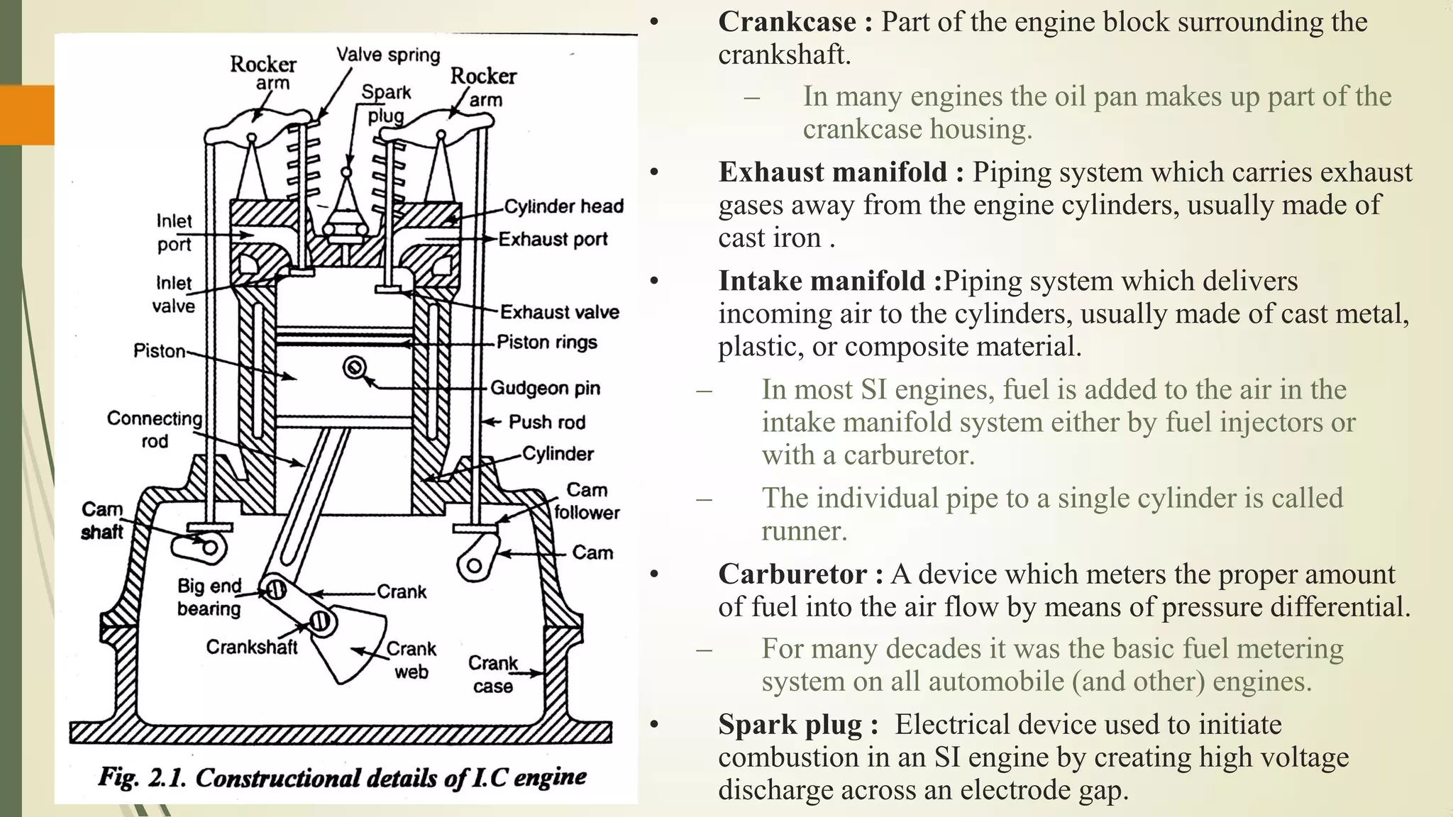 • Crankcase : Part of the engine block surrounding the
crankshaft.
– In many engines the oil pan makes up part of the
crankcase housing.
• Exhaust manifold : Piping system which carries exhaust
gases away from the engine cylinders, usually made of
cast iron .
• Intake manifold :Piping system which delivers
incoming air to the cylinders, usually made of cast metal,
plastic, or composite material.
– In most SI engines, fuel is added to the air in the
intake manifold system either by fuel injectors or
with a carburetor.
– The individual pipe to a single cylinder is called
runner.
• Carburetor : A device which meters the proper amount
of fuel into the air flow by means of pressure differential.
– For many decades it was the basic fuel metering
system on all automobile (and other) engines.
• Spark plug : Electrical device used to initiate
combustion in an SI engine by creating high voltage
discharge across an electrode gap.
 
