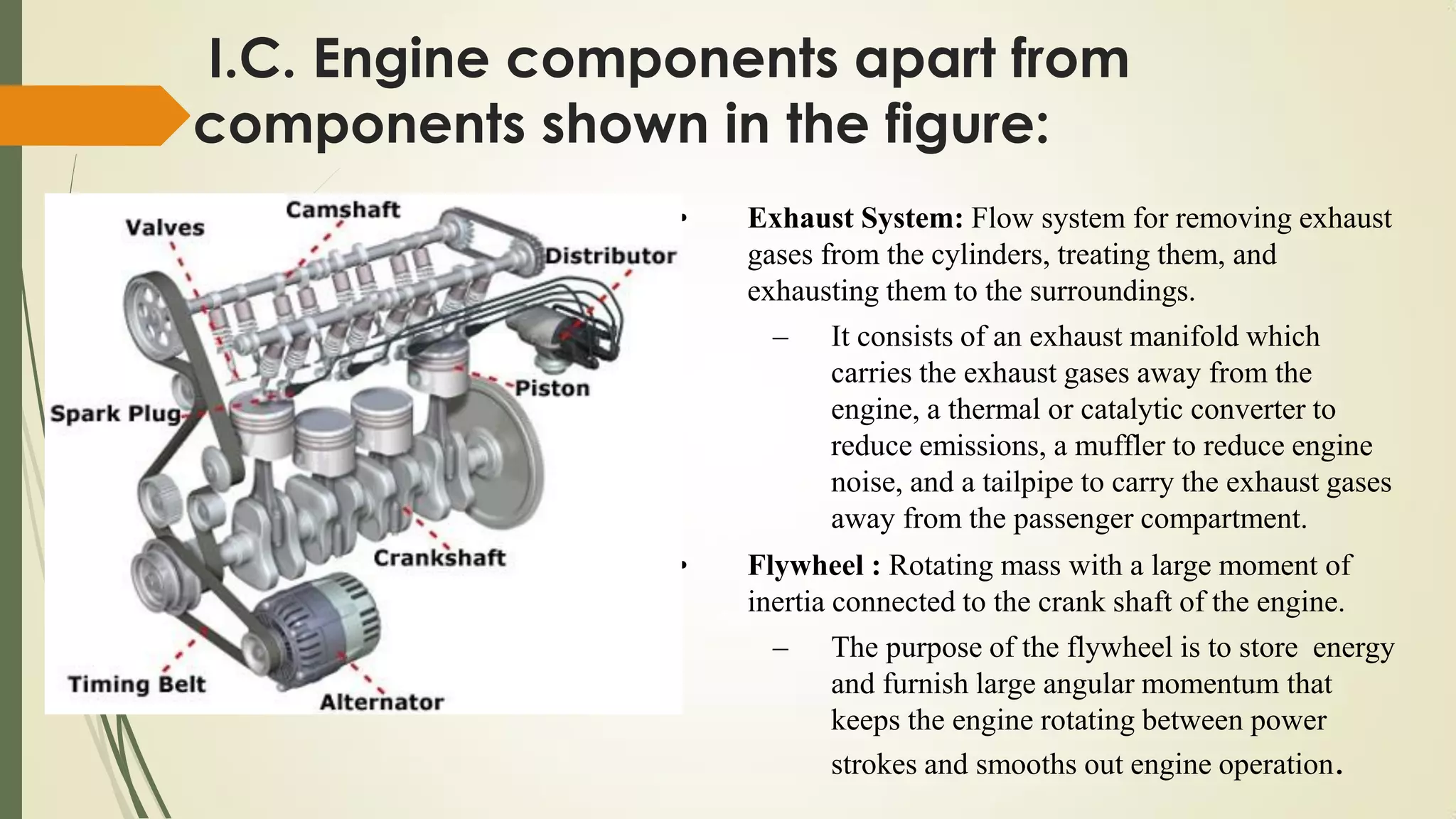 • Exhaust System: Flow system for removing exhaust
gases from the cylinders, treating them, and
exhausting them to the surroundings.
– It consists of an exhaust manifold which
carries the exhaust gases away from the
engine, a thermal or catalytic converter to
reduce emissions, a muffler to reduce engine
noise, and a tailpipe to carry the exhaust gases
away from the passenger compartment.
• Flywheel : Rotating mass with a large moment of
inertia connected to the crank shaft of the engine.
– The purpose of the flywheel is to store energy
and furnish large angular momentum that
keeps the engine rotating between power
strokes and smooths out engine operation.
I.C. Engine components apart from
components shown in the figure:
 