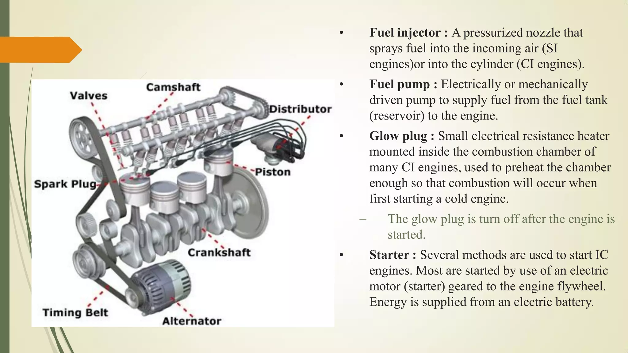 • Fuel injector : A pressurized nozzle that
sprays fuel into the incoming air (SI
engines)or into the cylinder (CI engines).
• Fuel pump : Electrically or mechanically
driven pump to supply fuel from the fuel tank
(reservoir) to the engine.
• Glow plug : Small electrical resistance heater
mounted inside the combustion chamber of
many CI engines, used to preheat the chamber
enough so that combustion will occur when
first starting a cold engine.
– The glow plug is turn off after the engine is
started.
• Starter : Several methods are used to start IC
engines. Most are started by use of an electric
motor (starter) geared to the engine flywheel.
Energy is supplied from an electric battery.
 