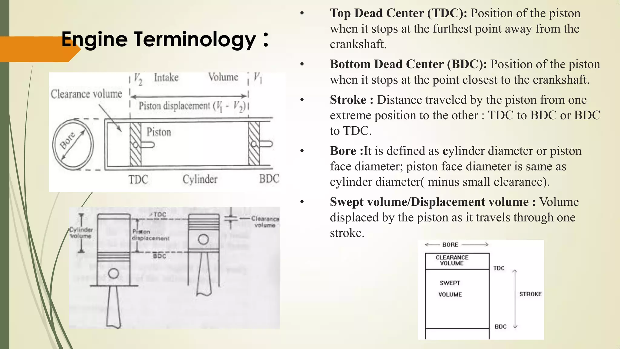 • Top Dead Center (TDC): Position of the piston
when it stops at the furthest point away from the
crankshaft.
• Bottom Dead Center (BDC): Position of the piston
when it stops at the point closest to the crankshaft.
• Stroke : Distance traveled by the piston from one
extreme position to the other : TDC to BDC or BDC
to TDC.
• Bore :It is defined as cylinder diameter or piston
face diameter; piston face diameter is same as
cylinder diameter( minus small clearance).
• Swept volume/Displacement volume : Volume
displaced by the piston as it travels through one
stroke.
Engine Terminology :
 