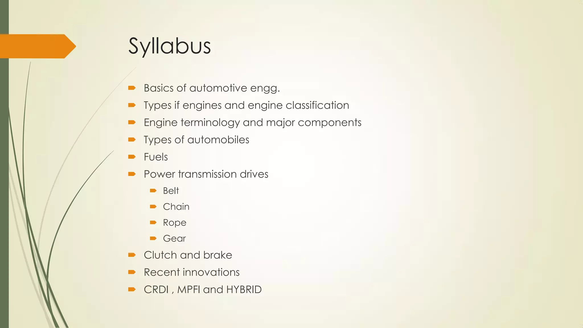 Syllabus
 Basics of automotive engg.
 Types if engines and engine classification
 Engine terminology and major components
 Types of automobiles
 Fuels
 Power transmission drives
 Belt
 Chain
 Rope
 Gear
 Clutch and brake
 Recent innovations
 CRDI , MPFI and HYBRID
 