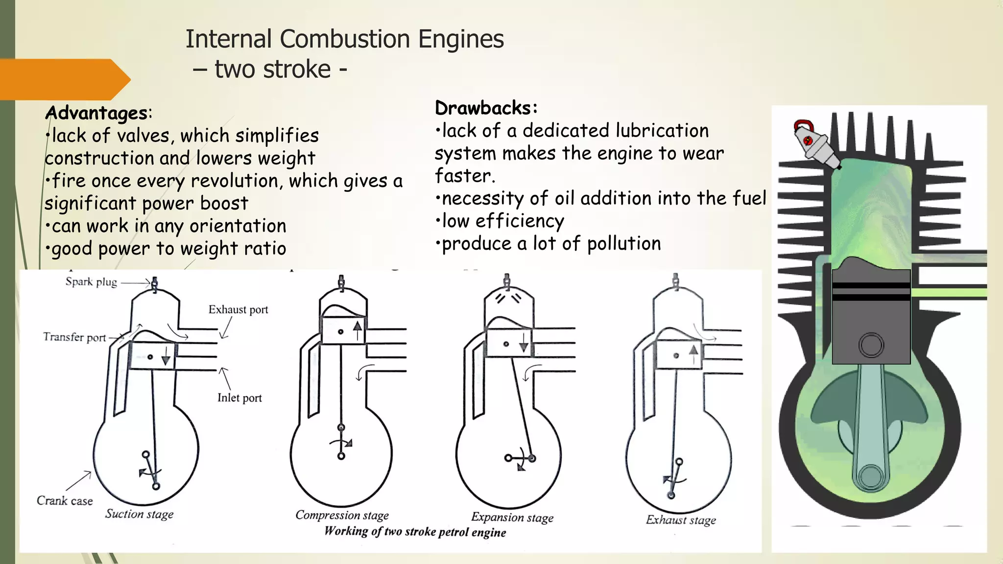 Internal Combustion Engines
– two stroke -
Advantages:
•lack of valves, which simplifies
construction and lowers weight
•fire once every revolution, which gives a
significant power boost
•can work in any orientation
•good power to weight ratio
Drawbacks:
•lack of a dedicated lubrication
system makes the engine to wear
faster.
•necessity of oil addition into the fuel
•low efficiency
•produce a lot of pollution
 