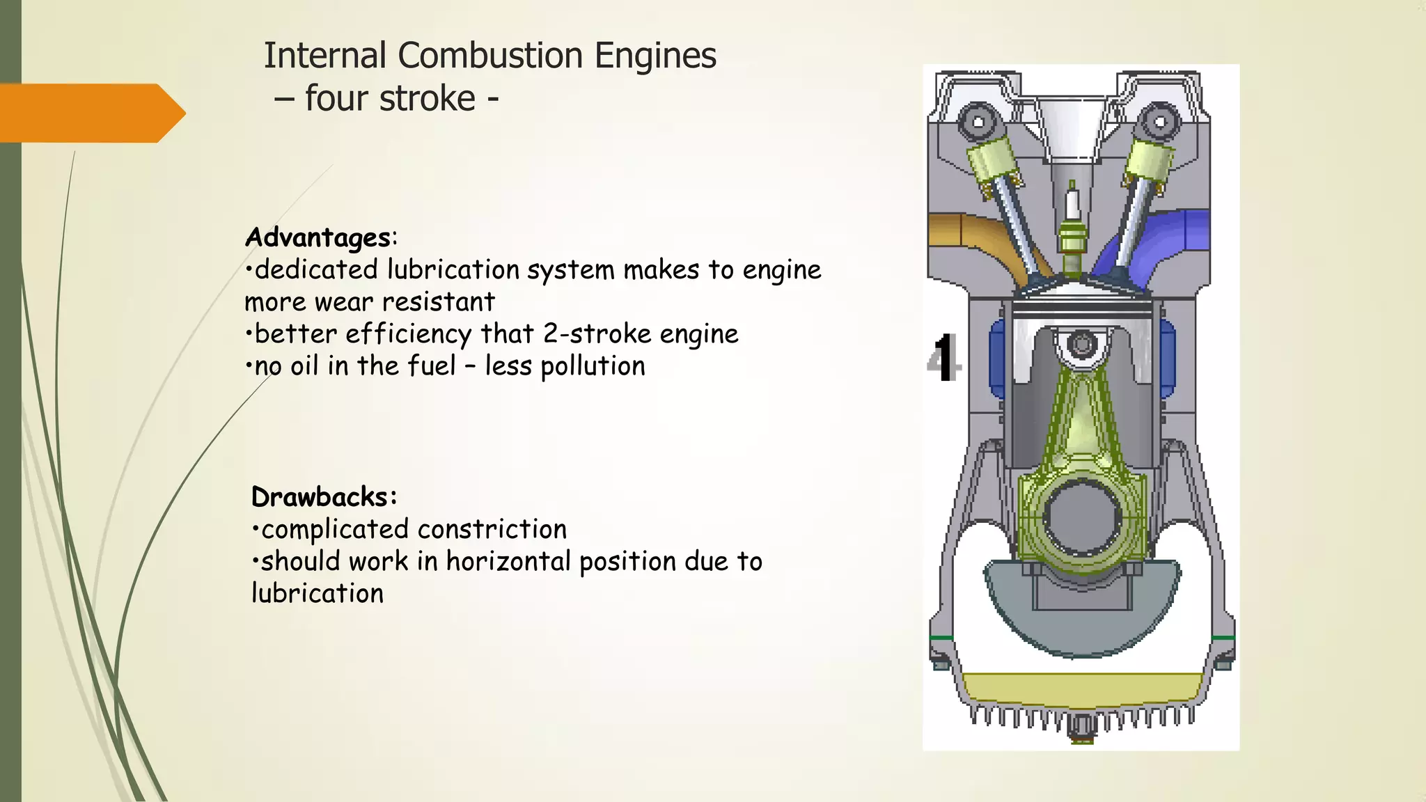 Internal Combustion Engines
– four stroke -
Advantages:
•dedicated lubrication system makes to engine
more wear resistant
•better efficiency that 2-stroke engine
•no oil in the fuel – less pollution
Drawbacks:
•complicated constriction
•should work in horizontal position due to
lubrication
 