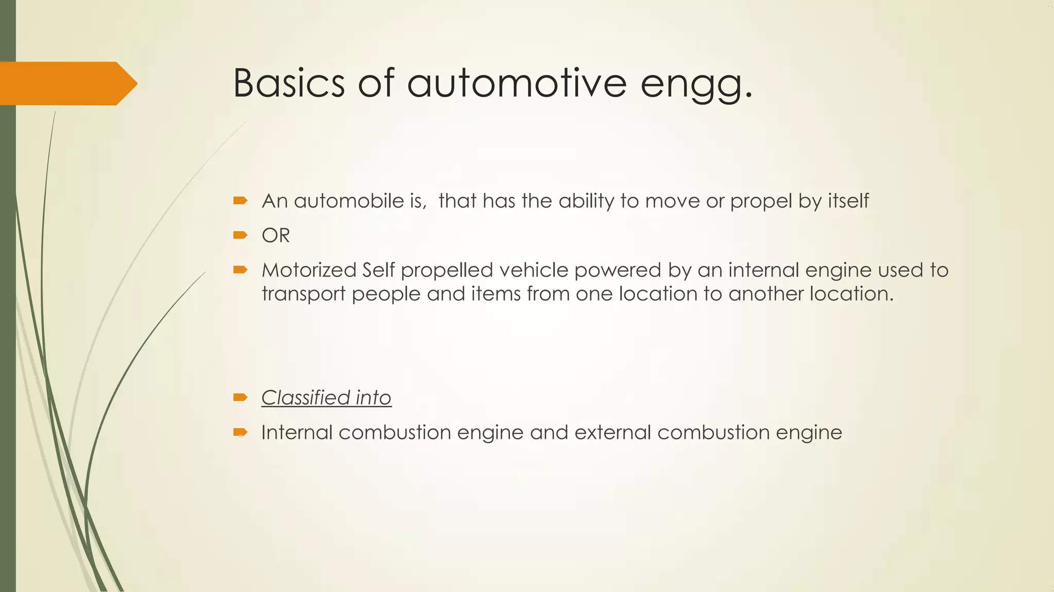 Basics of automotive engg.
 An automobile is, that has the ability to move or propel by itself
 OR
 Motorized Self propelled vehicle powered by an internal engine used to
transport people and items from one location to another location.
 Classified into
 Internal combustion engine and external combustion engine
 