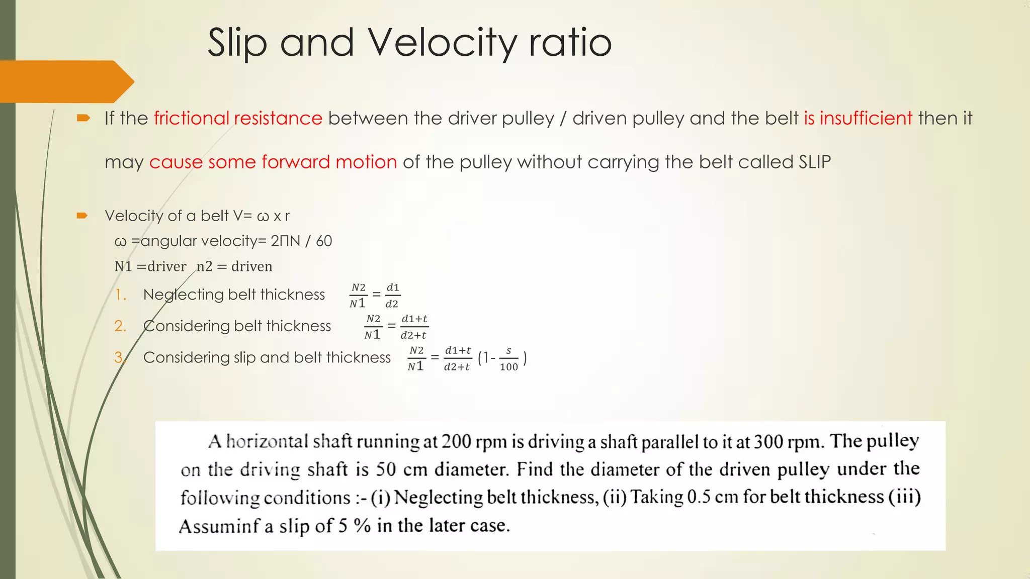 Slip and Velocity ratio
 If the frictional resistance between the driver pulley / driven pulley and the belt is insufficient then it
may cause some forward motion of the pulley without carrying the belt called SLIP
 Velocity of a belt V= ω x r
ω =angular velocity= 2ΠN / 60
N1 =driver n2 = driven
1. Neglecting belt thickness
𝑁2
𝑁1
=
𝑑1
𝑑2
2. Considering belt thickness
𝑁2
𝑁1
=
𝑑1+𝑡
𝑑2+𝑡
3. Considering slip and belt thickness
𝑁2
𝑁1
=
𝑑1+𝑡
𝑑2+𝑡
(1-
𝑠
100
)
 