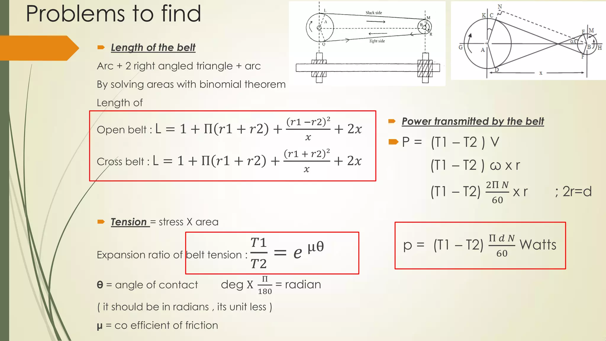Problems to find
 Length of the belt
Arc + 2 right angled triangle + arc
By solving areas with binomial theorem
Length of
Open belt : L = 1 + Π 𝑟1 + 𝑟2 +
𝑟1 −𝑟2 ²
𝑥
+ 2𝑥
Cross belt : L = 1 + Π 𝑟1 + 𝑟2 +
𝑟1 + 𝑟2 ²
𝑥
+ 2𝑥
 Tension = stress X area
Expansion ratio of belt tension :
𝑇1
𝑇2
= 𝑒 μθ
θ = angle of contact deg X
Π
180
= radian
( it should be in radians , its unit less )
μ = co efficient of friction
 Power transmitted by the belt
P = (T1 – T2 ) V
(T1 – T2 ) ω x r
(T1 – T2)
2Π 𝑁
60
x r ; 2r=d
p = (T1 – T2)
Π 𝑑 𝑁
60
Watts
 