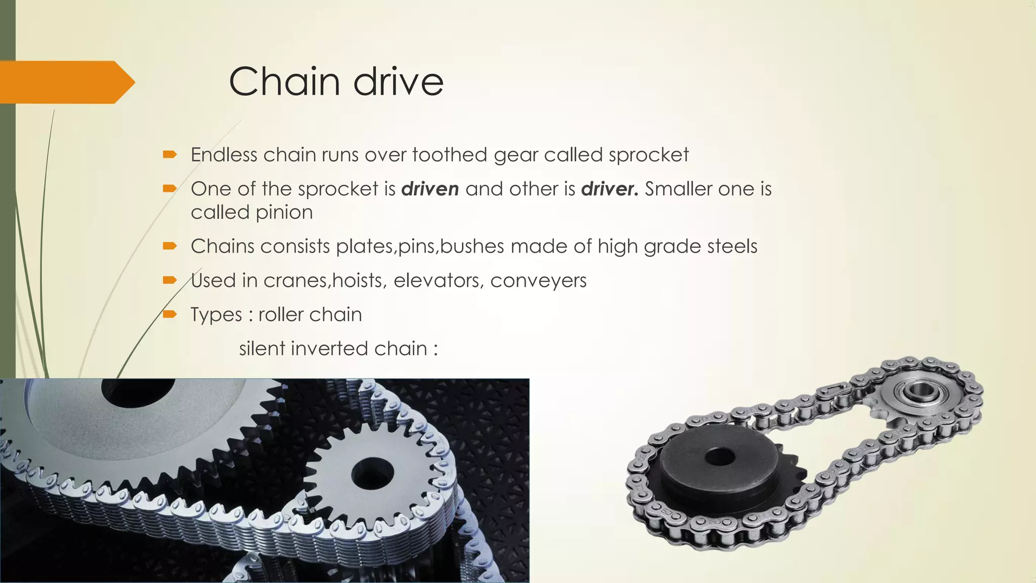 Chain drive
 Endless chain runs over toothed gear called sprocket
 One of the sprocket is driven and other is driver. Smaller one is
called pinion
 Chains consists plates,pins,bushes made of high grade steels
 Used in cranes,hoists, elevators, conveyers
 Types : roller chain
silent inverted chain :
 