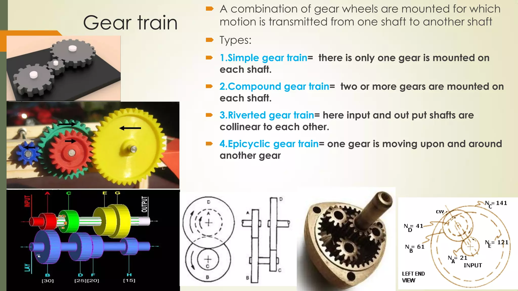 Gear train
 A combination of gear wheels are mounted for which
motion is transmitted from one shaft to another shaft
 Types:
 1.Simple gear train= there is only one gear is mounted on
each shaft.
 2.Compound gear train= two or more gears are mounted on
each shaft.
 3.Riverted gear train= here input and out put shafts are
collinear to each other.
 4.Epicyclic gear train= one gear is moving upon and around
another gear
 