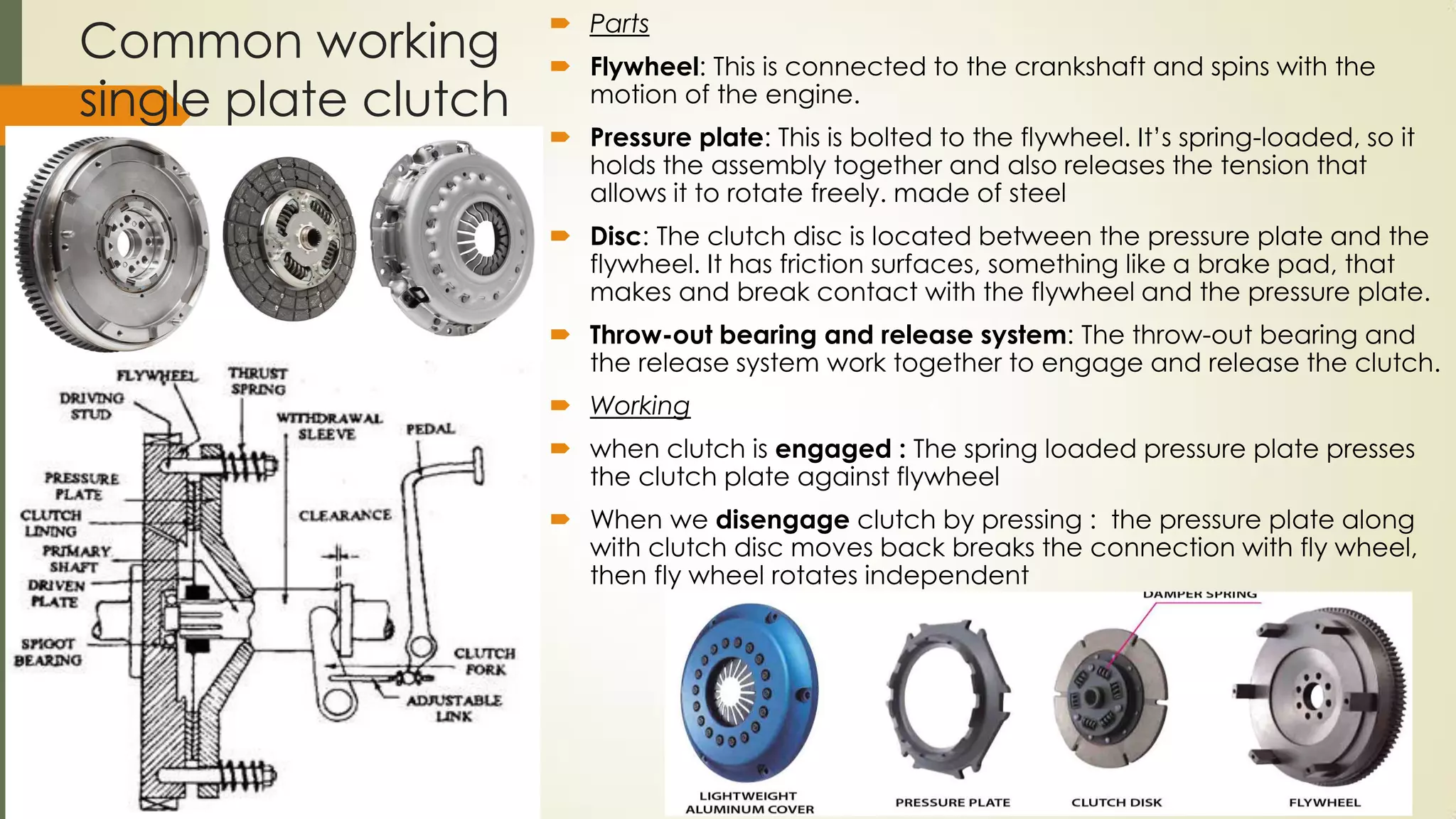 Common working
single plate clutch
 Parts
 Flywheel: This is connected to the crankshaft and spins with the
motion of the engine.
 Pressure plate: This is bolted to the flywheel. It’s spring-loaded, so it
holds the assembly together and also releases the tension that
allows it to rotate freely. made of steel
 Disc: The clutch disc is located between the pressure plate and the
flywheel. It has friction surfaces, something like a brake pad, that
makes and break contact with the flywheel and the pressure plate.
 Throw-out bearing and release system: The throw-out bearing and
the release system work together to engage and release the clutch.
 Working
 when clutch is engaged : The spring loaded pressure plate presses
the clutch plate against flywheel
 When we disengage clutch by pressing : the pressure plate along
with clutch disc moves back breaks the connection with fly wheel,
then fly wheel rotates independent
 