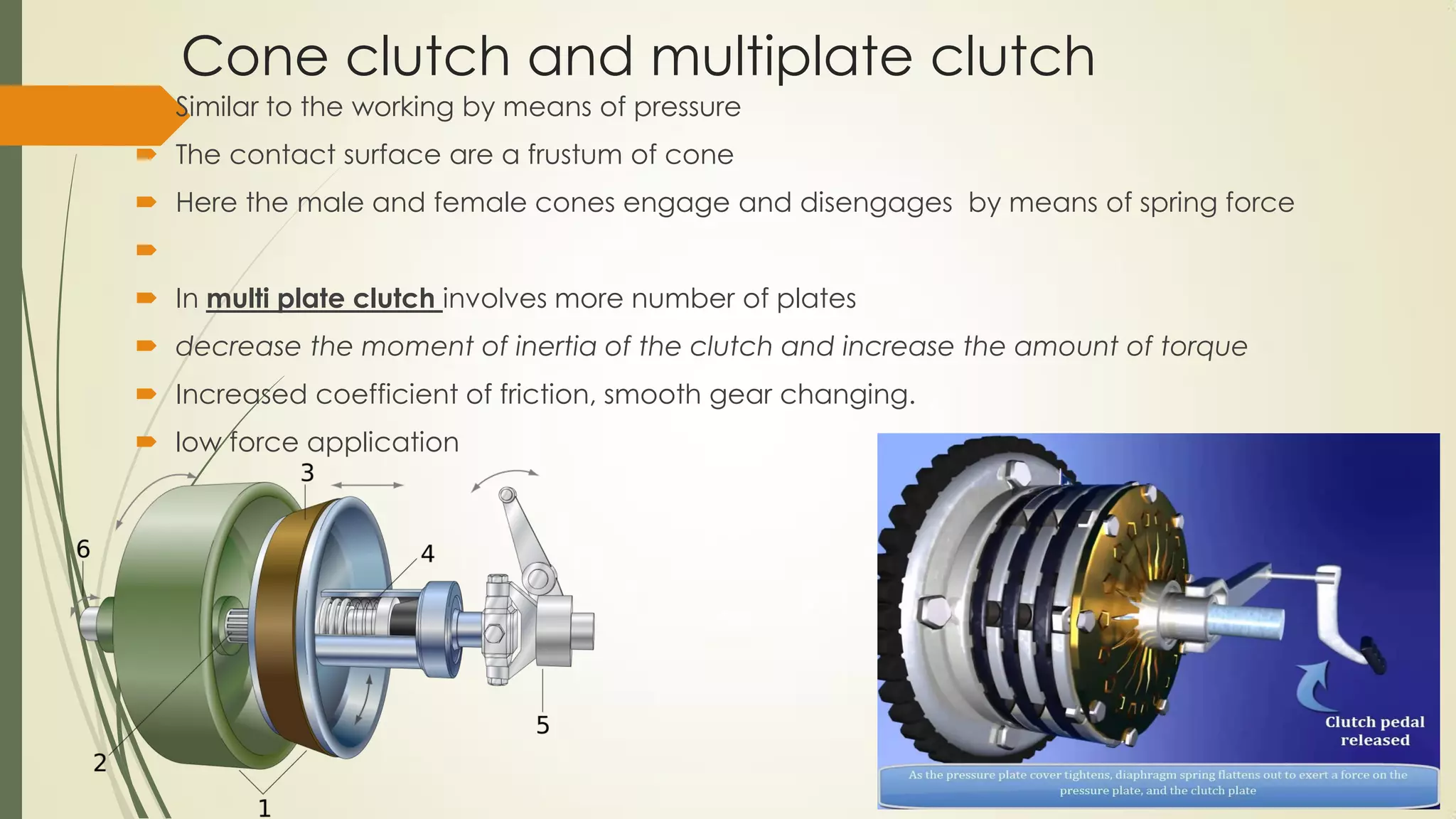 Cone clutch and multiplate clutch
 Similar to the working by means of pressure
 The contact surface are a frustum of cone
 Here the male and female cones engage and disengages by means of spring force

 In multi plate clutch involves more number of plates
 decrease the moment of inertia of the clutch and increase the amount of torque
 Increased coefficient of friction, smooth gear changing.
 low force application
 