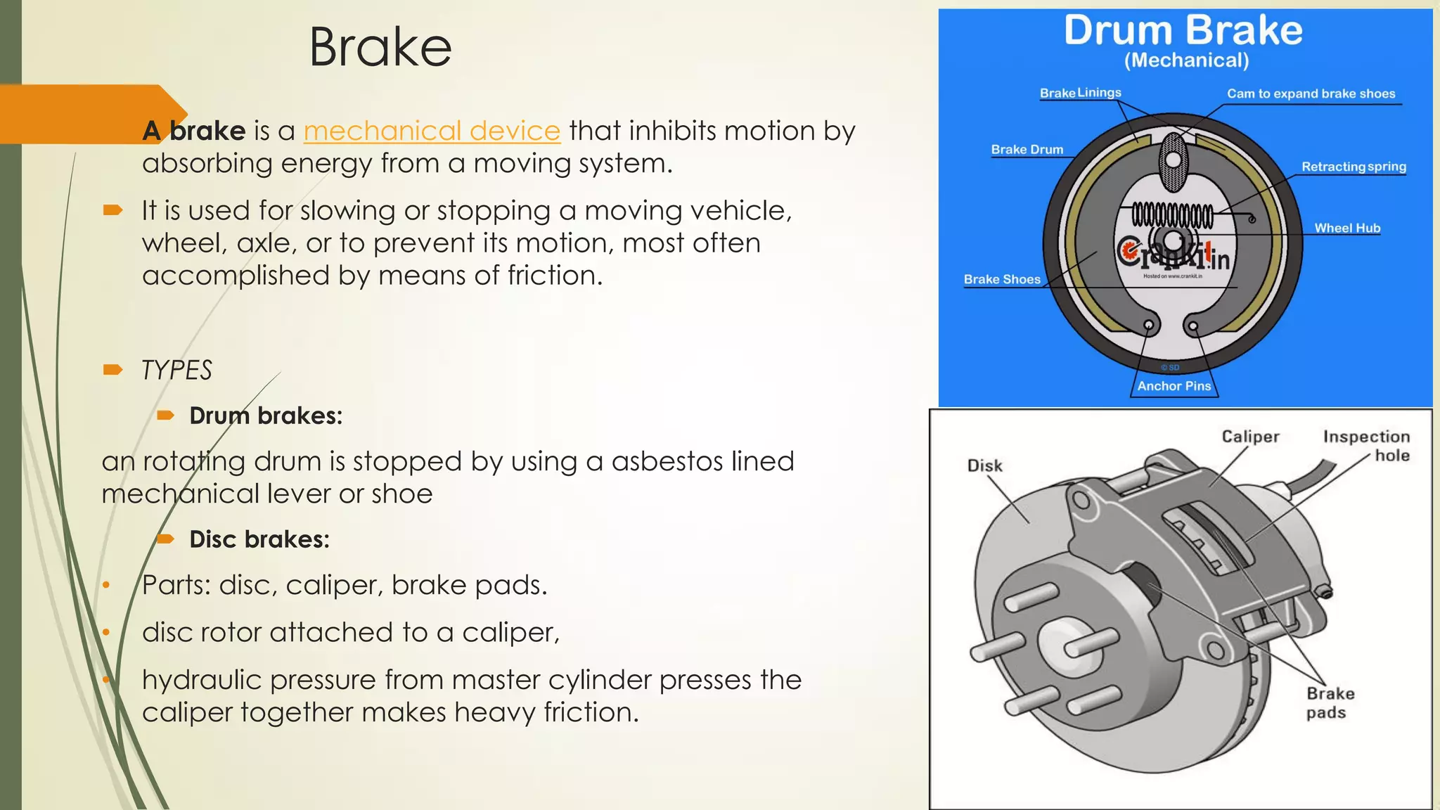 Brake
 A brake is a mechanical device that inhibits motion by
absorbing energy from a moving system.
 It is used for slowing or stopping a moving vehicle,
wheel, axle, or to prevent its motion, most often
accomplished by means of friction.
 TYPES
 Drum brakes:
an rotating drum is stopped by using a asbestos lined
mechanical lever or shoe
 Disc brakes:
• Parts: disc, caliper, brake pads.
• disc rotor attached to a caliper,
• hydraulic pressure from master cylinder presses the
caliper together makes heavy friction.
 