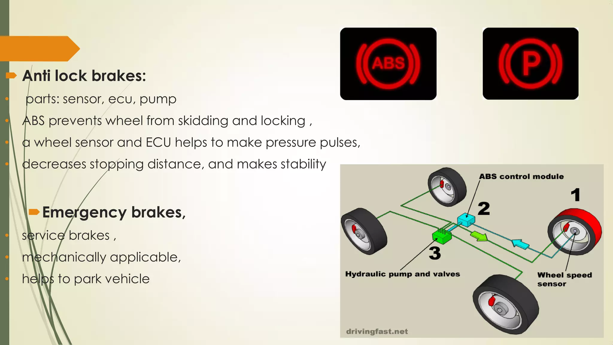  Anti lock brakes:
• parts: sensor, ecu, pump
• ABS prevents wheel from skidding and locking ,
• a wheel sensor and ECU helps to make pressure pulses,
• decreases stopping distance, and makes stability
Emergency brakes,
• service brakes ,
• mechanically applicable,
• helps to park vehicle
 