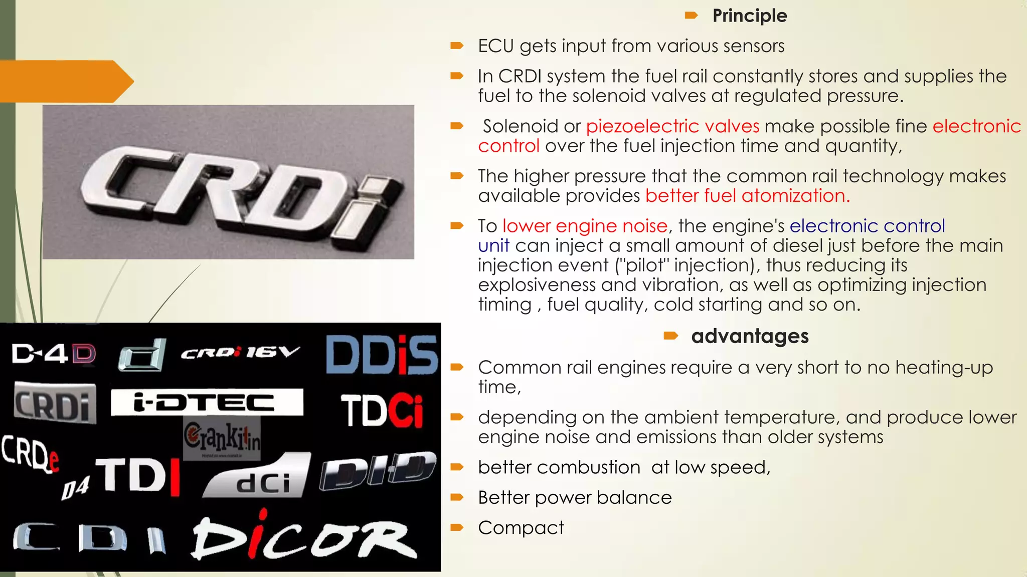  Principle
 ECU gets input from various sensors
 In CRDI system the fuel rail constantly stores and supplies the
fuel to the solenoid valves at regulated pressure.
 Solenoid or piezoelectric valves make possible fine electronic
control over the fuel injection time and quantity,
 The higher pressure that the common rail technology makes
available provides better fuel atomization.
 To lower engine noise, the engine's electronic control
unit can inject a small amount of diesel just before the main
injection event ("pilot" injection), thus reducing its
explosiveness and vibration, as well as optimizing injection
timing , fuel quality, cold starting and so on.
 advantages
 Common rail engines require a very short to no heating-up
time,
 depending on the ambient temperature, and produce lower
engine noise and emissions than older systems
 better combustion at low speed,
 Better power balance
 Compact
 