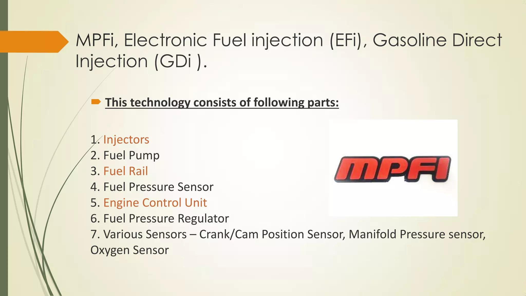 MPFi, Electronic Fuel injection (EFi), Gasoline Direct
Injection (GDi ).
 This technology consists of following parts:
1. Injectors
2. Fuel Pump
3. Fuel Rail
4. Fuel Pressure Sensor
5. Engine Control Unit
6. Fuel Pressure Regulator
7. Various Sensors – Crank/Cam Position Sensor, Manifold Pressure sensor,
Oxygen Sensor
 