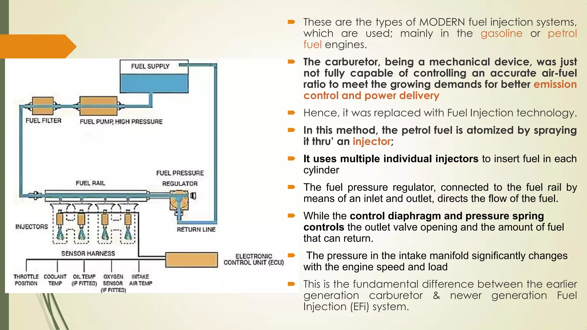  These are the types of MODERN fuel injection systems,
which are used; mainly in the gasoline or petrol
fuel engines.
 The carburetor, being a mechanical device, was just
not fully capable of controlling an accurate air-fuel
ratio to meet the growing demands for better emission
control and power delivery
 Hence, it was replaced with Fuel Injection technology.
 In this method, the petrol fuel is atomized by spraying
it thru’ an injector;
 It uses multiple individual injectors to insert fuel in each
cylinder
 The fuel pressure regulator, connected to the fuel rail by
means of an inlet and outlet, directs the flow of the fuel.
 While the control diaphragm and pressure spring
controls the outlet valve opening and the amount of fuel
that can return.
 The pressure in the intake manifold significantly changes
with the engine speed and load
 This is the fundamental difference between the earlier
generation carburetor & newer generation Fuel
Injection (EFi) system.
 