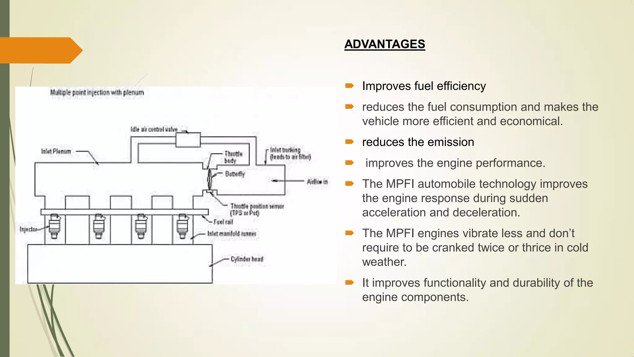 ADVANTAGES
 Improves fuel efficiency
 reduces the fuel consumption and makes the
vehicle more efficient and economical.
 reduces the emission
 improves the engine performance.
 The MPFI automobile technology improves
the engine response during sudden
acceleration and deceleration.
 The MPFI engines vibrate less and don’t
require to be cranked twice or thrice in cold
weather.
 It improves functionality and durability of the
engine components.
 