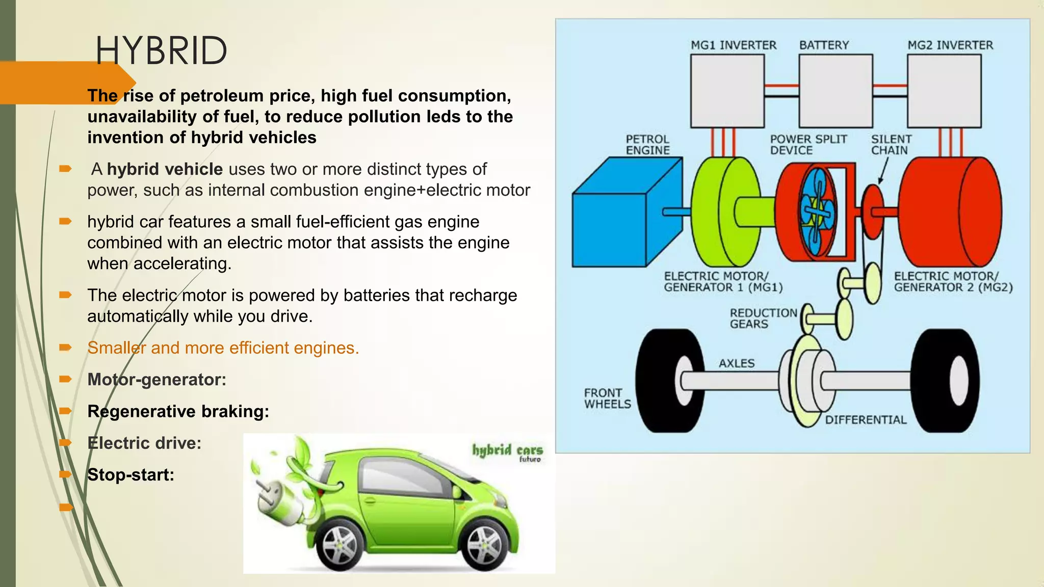 HYBRID
 The rise of petroleum price, high fuel consumption,
unavailability of fuel, to reduce pollution leds to the
invention of hybrid vehicles
 A hybrid vehicle uses two or more distinct types of
power, such as internal combustion engine+electric motor
 hybrid car features a small fuel-efficient gas engine
combined with an electric motor that assists the engine
when accelerating.
 The electric motor is powered by batteries that recharge
automatically while you drive.
 Smaller and more efficient engines.
 Motor-generator:
 Regenerative braking:
 Electric drive:
 Stop-start:

 