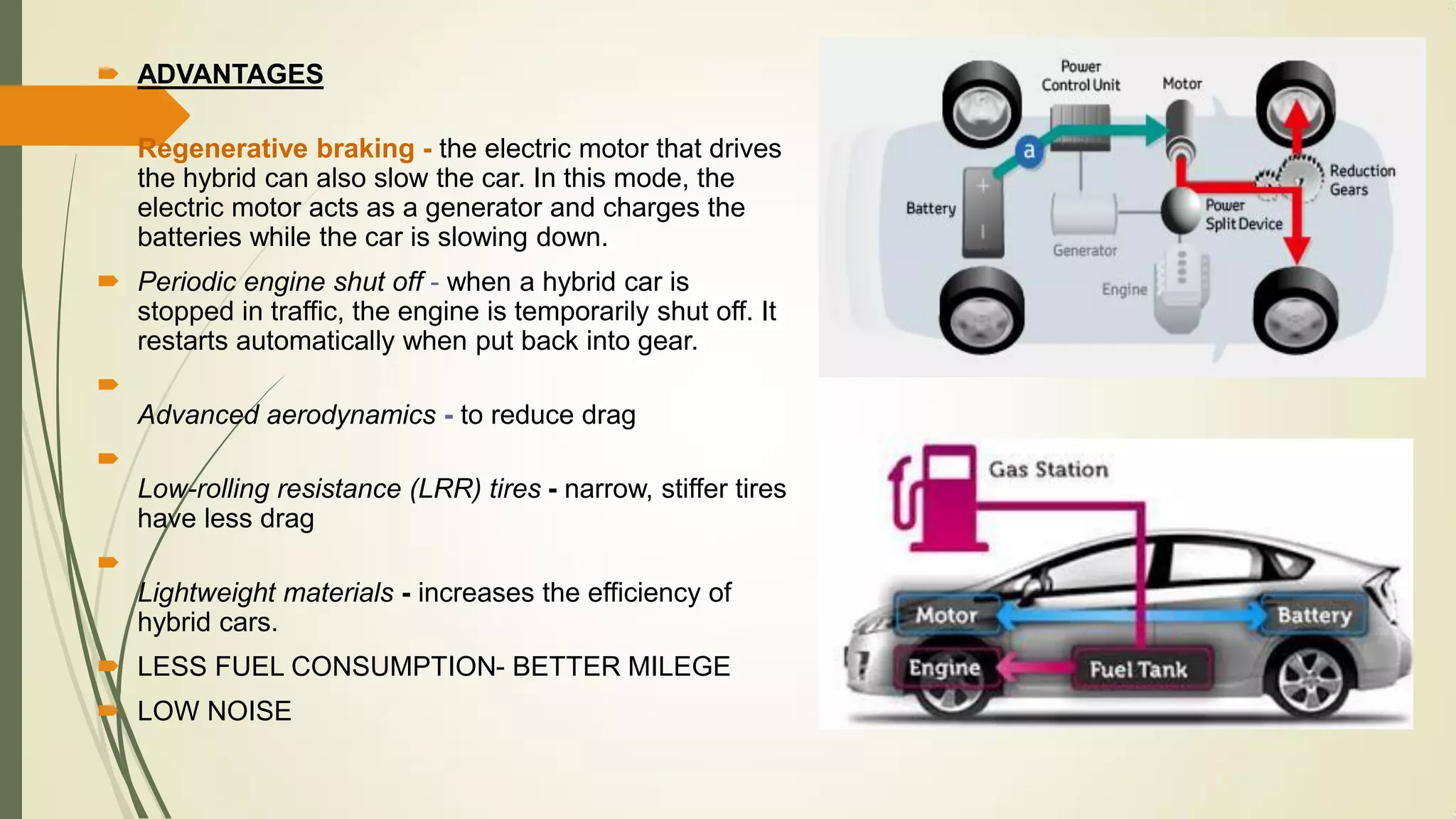  ADVANTAGES

Regenerative braking - the electric motor that drives
the hybrid can also slow the car. In this mode, the
electric motor acts as a generator and charges the
batteries while the car is slowing down.
 Periodic engine shut off - when a hybrid car is
stopped in traffic, the engine is temporarily shut off. It
restarts automatically when put back into gear.

Advanced aerodynamics - to reduce drag

Low-rolling resistance (LRR) tires - narrow, stiffer tires
have less drag

Lightweight materials - increases the efficiency of
hybrid cars.
 LESS FUEL CONSUMPTION- BETTER MILEGE
 LOW NOISE
 