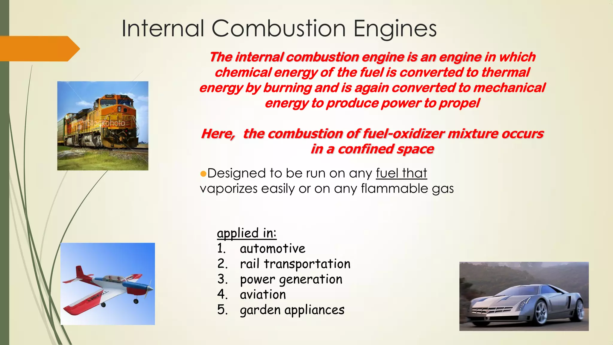 Internal Combustion Engines
Designed to be run on any fuel that
vaporizes easily or on any flammable gas
The internal combustion engine is an engine in which
chemical energy of the fuel is converted to thermal
energy by burning and is again converted to mechanical
energy to produce power to propel
Here, the combustion of fuel-oxidizer mixture occurs
in a confined space
applied in:
1. automotive
2. rail transportation
3. power generation
4. aviation
5. garden appliances
 