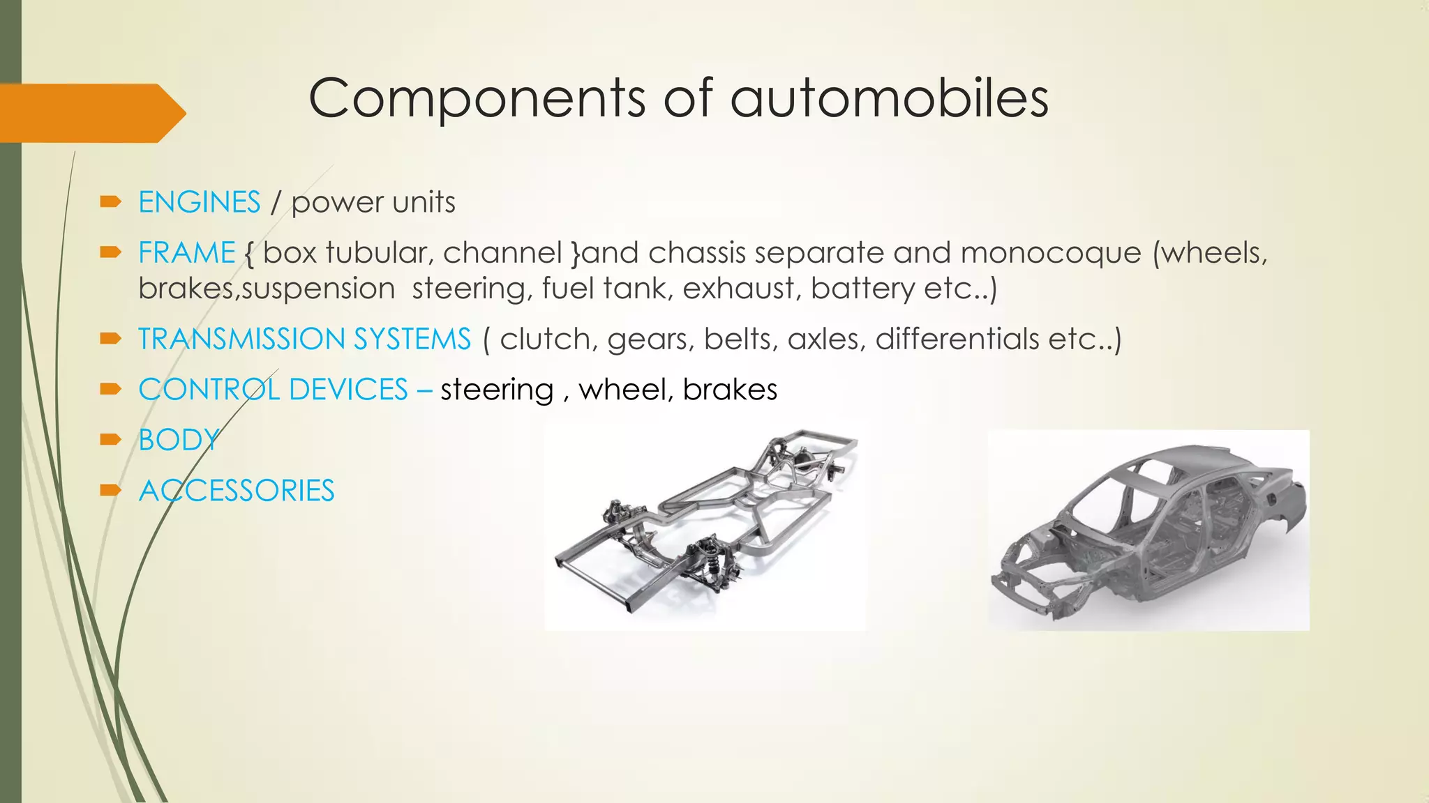 Components of automobiles
 ENGINES / power units
 FRAME { box tubular, channel }and chassis separate and monocoque (wheels,
brakes,suspension steering, fuel tank, exhaust, battery etc..)
 TRANSMISSION SYSTEMS ( clutch, gears, belts, axles, differentials etc..)
 CONTROL DEVICES – steering , wheel, brakes
 BODY
 ACCESSORIES
 