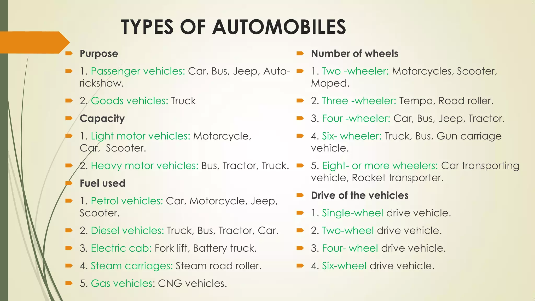 TYPES OF AUTOMOBILES
 Purpose
 1. Passenger vehicles: Car, Bus, Jeep, Auto-
rickshaw.
 2. Goods vehicles: Truck
 Capacity
 1. Light motor vehicles: Motorcycle,
Car, Scooter.
 2. Heavy motor vehicles: Bus, Tractor, Truck.
 Fuel used
 1. Petrol vehicles: Car, Motorcycle, Jeep,
Scooter.
 2. Diesel vehicles: Truck, Bus, Tractor, Car.
 3. Electric cab: Fork lift, Battery truck.
 4. Steam carriages: Steam road roller.
 5. Gas vehicles: CNG vehicles.
 Number of wheels
 1. Two -wheeler: Motorcycles, Scooter,
Moped.
 2. Three -wheeler: Tempo, Road roller.
 3. Four -wheeler: Car, Bus, Jeep, Tractor.
 4. Six- wheeler: Truck, Bus, Gun carriage
vehicle.
 5. Eight- or more wheelers: Car transporting
vehicle, Rocket transporter.
 Drive of the vehicles
 1. Single-wheel drive vehicle.
 2. Two-wheel drive vehicle.
 3. Four- wheel drive vehicle.
 4. Six-wheel drive vehicle.
 