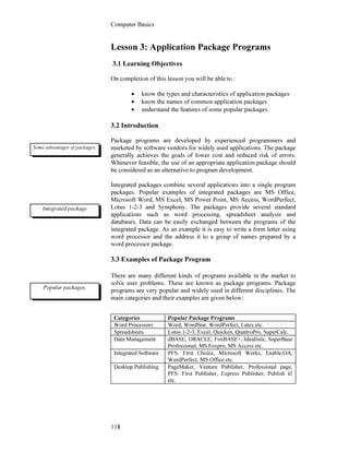 Computer Basics
118
Lesson 3: Application Package Programs
3.1 Learning Objectives
On completion of this lesson you will be able to :
• know the types and characteristics of application packages
• know the names of common application packages
• understand the features of some popular packages.
3.2 Introduction
Package programs are developed by experienced programmers and
marketed by software vendors for widely used applications. The package
generally achieves the goals of lower cost and reduced risk of errors.
Whenever feasible, the use of an appropriate application package should
be considered as an alternative to program development.
Integrated packages combine several applications into a single program
packages. Popular examples of integrated packages are MS Office,
Microsoft Word, MS Excel, MS Power Point, MS Access, WordPerfect,
Lotus 1-2-3 and Symphony. The packages provide several standard
applications such as word processing, spreadsheet analysis and
databases. Data can be easily exchanged between the programs of the
integrated package. As an example it is easy to write a form letter using
word processor and the address it to a group of names prepared by a
word processor package.
3.3 Examples of Package Program
There are many different kinds of programs available in the market to
solve user problems. These are known as package programs. Package
programs are very popular and widely used in different disciplines. The
main categories and their examples are given below:
Categories Popular Package Programs
Word Processors Word, WordStar, WordPerfect, Latex etc.
Spreadsheets Lotus 1-2-3, Excel, Quicken, QuattroPro, SuperCalc.
Data Management dBASE, ORACLE, FoxBASE+, Idealistic, SuperBase
Professional, MS Foxpro, MS Access etc.
Integrated Software PFS: First Choice, Microsoft Works, Enable/OA,
WordPerfect, MS Office etc.
Desktop Publishing PageMaker, Venture Publisher, Professional page,
PFS: First Publisher, Express Publisher, Publish it!
etc.
Some advantages of packages.
Integrated package
Popular packages.
 