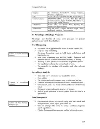 Computer Software
119
Graphics PC Paintbrush, CorelDRAW, Harvard Graphics,
Freelance Graphics etc.
CAD AutoCAD, Generic CADD, ORCAD, MiniCAD plus.
Communications PROCOMM PLUS, CrossTalk, PFS: First Choice
(Communications), Apple Works GS, MicroPhone 11,
White Knight, SmartCom 11 etc.
Educational World Atlas, The Human Brain, Spelling Bee,
Fantavision, HyperStudio etc.
Recreational Indy 500, Chuck Yeager's Advanced Flight Trainer,
Monopoly, Hard Ball, Omar-sharif etc.
3.4 Advantages of Package Programs
Advantages and benefits of using some packages for popular
applications are briefly described here.
Word Processing
• Document can be typed and then stored on a disk for later use.
• Easy text entry and editing.
• On-screen formatting: such as bold italic, underlining, and
highlighting etc.
• Most word processors have spelling checker, thesaurus, and
grammar checker to help to improve the accuracy of writing.
• A variety of print options to customize the program for printer.
• The capability to change the font and style of texts.
• The capability to interface with graphics and other software
packages.
Spreadsheet Analysis
• Data entry can be automated and checked for errors.
• Easy editing
• The column-and-row formats are easy to understand and use.
• Formulas perform calculations and are saved with spreadsheet.
• One can sort, copy, and move columns and rows with formulas
intact.
• One can print a spreadsheet in a variety of formats.
• Built-in graph generator to create graphs from the data in a
spreadsheet.
Data Management
• One can reuse the data, access data easily, edit, sort, search, and
arrange the data, create report, print labels etc.
• One can arrange data easily by using a database program's
search capabilities.
• Printing features enable to generate mailing labels and reports.
Features of Word Processing
packages.
Features of spreadsheet
packages.
Features of Data Manage-
ment packages.
 