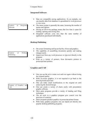 Computer Basics
120
Integrated Software
• Data are compatible among applications. As an example, one
can transfer data from database or spreadsheet to word processor
or vice versa.
• The menu system is generally the same, lessening the number of
menus and options.
• Having an all-in-one package means that less time is spent for
loading, opening and closing files.
• Integrated software costs less than the same number of
applications purchased individually.
Desktop Publishing
• On-screen formatting and layout facility of text and graphics.
• The capability of assembling documents quickly and making
changes easily.
• Import text from any word processor or type text directly in the
program.
• Print on a variety of printers, from dot-matrix printers to
postscript laser printers.
Graphics and CAD
• One can use the art to create over and over again without losing
the original quality.
• With on-screen graphics, it is not required to go back to the
drawing board each time.
• One can make small modifications to the original art until
achieving the desired design.
• One can create a variety of charts easily with presentation
graphic software.
• Most paint programs provide a variety of shading and filing
techniques.
• The art tools in a graphics program give control over the
precision of creations.
• Draw programs produce graphics in postscript printer format.
• With many graphics programs one can import art directly into
popular desktop publishing programs.
Features of Integrated
Software.
Features of Desktop
Publishing
Features of Graphics and
CAD
 