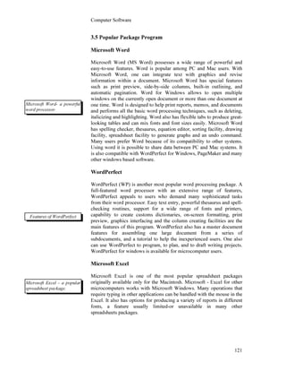 Computer Software
121
3.5 Popular Package Program
Microsoft Word
Microsoft Word (MS Word) possesses a wide range of powerful and
easy-to-use features. Word is popular among PC and Mac users. With
Microsoft Word, one can integrate text with graphics and revise
information within a document. Microsoft Word has special features
such as print preview, side-by-side columns, built-in outlining, and
automatic pagination. Word for Windows allows to open multiple
windows on the currently open document or more than one document at
one time. Word is designed to help print reports, memos, and documents
and performs all the basic word processing techniques, such as deleting,
italicizing and highlighting. Word also has flexible tabs to produce great-
looking tables and can mix fonts and font sizes easily. Microsoft Word
has spelling checker, thesaurus, equation editor, sorting facility, drawing
facility, spreadsheet facility to generate graphs and an undo command.
Many users prefer Word because of its compatibility to other systems.
Using word it is possible to share data between PC and Mac systems. It
is also compatible with WordPerfect for Windows, PageMaker and many
other windows based software.
WordPerfect
WordPerfect (WP) is another most popular word processing package. A
full-featured word processor with an extensive range of features,
WordPerfect appeals to users who demand many sophisticated tasks
from their word processor. Easy text entry, powerful thesaurus and spell-
checking routines, support for a wide range of fonts and printers,
capability to create customs dictionaries, on-screen formatting, print
preview, graphics interfacing and the column creating facilities are the
main features of this program. WordPerfect also has a master document
features for assembling one large document from a series of
subdocuments, and a tutorial to help the inexperienced users. One also
can use WordPerfect to program, to plan, and to draft writing projects.
WordPerfect for windows is available for microcomputer users.
Microsoft Excel
Microsoft Excel is one of the most popular spreadsheet packages
originally available only for the Macintosh. Microsoft - Excel for other
microcomputers works with Microsoft Windows. Many operations that
require typing in other applications can be handled with the mouse in the
Excel. It also has options for producing a variety of reports in different
fonts, a feature usually limited-or unavailable in many other
spreadsheets packages.
Microsoft Word- a powerful
word processor.
Features of WordPerfect
Microsoft Excel - a popular
spreadsheet package.
 