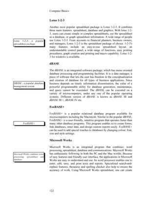 Computer Basics
122
Lotus 1-2-3
Another most popular spreadsheet package is Lotus 1-2-3. It combines
three main features: spreadsheet, database and graphics. With lotus 1-2-
3, users can create simple or complex spreadsheets, use the spreadsheet
as a database, or graph spreadsheet information. A wide range of people
use Lotus 1-2-3. From accounts to financial planners, business owners,
and managers, Lotus 1-2-3 is the spreadsheet package of choice. 1-2-3's
many features include an easy-to-use spreadsheet layout, an
understandable control panel, a wide range of functions, easy printing
procedures, graph creation and printing and macro capability. Lotus 1-2-
3 for windows is available.
dBASE
The dBASE is an integrated software package; which has menu oriented
database processing and programming facilities. It is a data manager; a
piece of software that lets the user has freedom in the conceptualization
and creation of database for all types of business applications. Since
business depends on timely information dissemination, the value of a
powerful programmable utility for database generation, maintenance,
and query cannot be overstated. The dBASE can be executed on a
variety of microcomputers, under any one of the popular operating
systems. Different version of dBASE is known as dBASE III and
dBASE III +, dBASE IV etc.
FoxBASE+
FoxBASE+ is a popular relational database program available for
microcomputers including the Macintosh. Similar to the popular dBASE,
FoxBASE+ is a user-friendly, intuitive program that operates faster than
many other database programs. This program enables us to create forms,
link databases, enter data, and design custom reports easily. FoxBASE+
can be used to add special touches to databases by changing colour, font,
size and style settings.
Microsoft Works
Microsoft Works is an integrated program that combines: word
processing, spreadsheet, database and communications. Microsoft Works
has enthusiastic following in both the PC and the Mac worlds. Because
of easy features and friendly user interface, the applications in Microsoft
Works are easy to understand and use. Its word processor enables one to
enter, edit, save, and print texts and reports. Specialized search-and-
replace features, thesaurus and spelling checker also help to ensure the
accuracy of work. Using Microsoft Works spreadsheet, one can create
Lotus 1-2-3- a popular
spreadsheet package.
DBASE - a popular database
management system.
FoxBASE+
Microsoft Works combines word
processing, spreadsheet and
database.
 