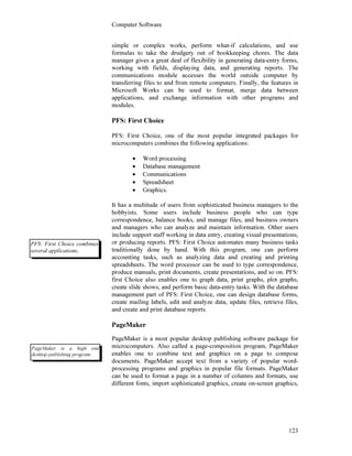 Computer Software
123
simple or complex works, perform what-if calculations, and use
formulas to take the drudgery out of bookkeeping chores. The data
manager gives a great deal of flexibility in generating data-entry forms,
working with fields, displaying data, and generating reports. The
communications module accesses the world outside computer by
transferring files to and from remote computers. Finally, the features in
Microsoft Works can be used to format, merge data between
applications, and exchange information with other programs and
modules.
PFS: First Choice
PFS: First Choice, one of the most popular integrated packages for
microcomputers combines the following applications:
• Word processing
• Database management
• Communications
• Spreadsheet
• Graphics.
It has a multitude of users from sophisticated business managers to the
hobbyists. Some users include business people who can type
correspondence, balance books, and manage files, and business owners
and managers who can analyze and maintain information. Other users
include support staff working in data entry, creating visual presentations,
or producing reports. PFS: First Choice automates many business tasks
traditionally done by hand. With this program, one can perform
accounting tasks, such as analyzing data and creating and printing
spreadsheets. The word processor can be used to type correspondence,
produce manuals, print documents, create presentations, and so on. PFS:
first Choice also enables one to graph data, print graphs, plot graphs,
create slide shows, and perform basic data-entry tasks. With the database
management part of PFS: First Choice, one can design database forms,
create mailing labels, edit and analyze data, update files, retrieve files,
and create and print database reports.
PageMaker
PageMaker is a most popular desktop publishing software package for
microcomputers. Also called a page-composition program, PageMaker
enables one to combine text and graphics on a page to compose
documents. PageMaker accept text from a variety of popular word-
processing programs and graphics in popular file formats. PageMaker
can be used to format a page in a number of columns and formats, use
different fonts, import sophisticated graphics, create on-screen graphics,
PFS: First Choice combines
several applications.
PageMaker is a high end
desktop publishing program.
 