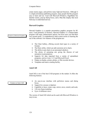 Computer Basics
124
create master pages, and perform many high-end functions. Although it
is a high-end desktop publishing program, many people find the program
easy to learn and use. Used with Microsoft Windows, PageMaker has
familiar menus, pop-up dialog boxes, and a Mac-like display that most
find easy to understand and use.
Harvard Graphics
Harvard Graphics is a popular presentation graphics program for PC
users. Used primarily in business, Harvard Graphics is a feature-laden
program with many enhancement options, but most users can find their
way around easily. A comprehensive help system assists in learning the
use of the software. Few features of the program are:
• The Chart Gallery, offering several chart types in a variety of
formats.
• The Draw utility, which can add customize art to charts.
• The ability to put charts in an automated sideshow.
• The choice of animating arts giving the illusion of real
animation in presentations.
• Supports for data imported from a variety of spreadsheet
programs, such as Lotus 1-2-3 and Microsoft Excel.
• Output on display, printer, plotter, or film recorder devices.
• Templates and macro creating facility.
AutoCAD
AutoCAD is one of the best CAD programs in the market. It offers the
following features:
• An easy-to-use interface with pull-down menus and dialog
boxes.
• Support for a mouse or digitizer.
• Capability to layer, rotate, copy, mirror, move, stretch, and scale.
• 3-D wire frame modeling.
• Up to 16 different views.
The version of AutoCAD which can be used with Microsoft Windows is
easy-to-use.
Features of Harvard Graphics.
Features of Auto CAD
 
