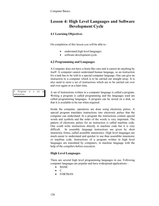 Computer Basics
126
Lesson 4: High Level Languages and Software
Development Cycle
4.1 Learning Objectives
On completion of this lesson you will be able to :
• understand high level languages
• software development cycle.
4.2 Programming and Languages
A Computer does not have a brain like ours and it cannot do anything by
itself. A computer cannot understand human language, so an instruction
for a task has to be told in a special computer language. One can give an
instruction to a computer which is to be carried out straight away. It is
also need to store a set of instructions which are to be carried out over
and over again or at a later time.
A set of instructions written in a computer language is called a program.
Writing a program is called programming and the languages used are
called programming languages. A program can be stored on a disk, so
that it is available to be run when required.
Inside the computer, operations are done using electronic pulses. A
special program translates instructions into electronic pulses that the
computer can understand. In a program the instructions contain special
words and symbols and the order of the words is very important. The
pattern of electronic pulses for an instruction is called machine code.
One could write instructions directly in machine code but it is very
difficult. In assembly language instructions are given by short
mnemonic forms, called assemble mnemonics. High level languages are
much easier to understand and quicker to use than assembler mnemonic
or machine code. Instructions of a program written in high level
languages are translated by computers, in machine language with the
help of the compilers before execution.
High Level Languages
There are several high level programming languages in use. Following
computer languages are popular and have widespread applications :
• BASIC
• C
• FORTRAN
A Program is a set of
instructions
 