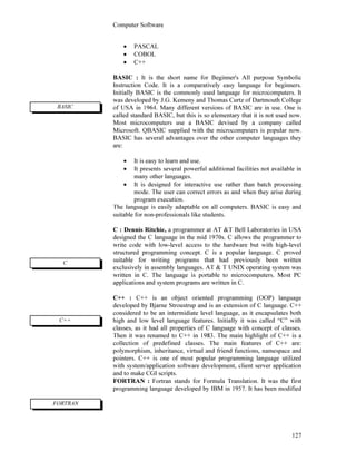 Computer Software
127
• PASCAL
• COBOL
• C++
BASIC : It is the short name for Beginner's All purpose Symbolic
Instruction Code. It is a comparatively easy language for beginners.
Initially BASIC is the commonly used language for microcomputers. It
was developed by J.G. Kemeny and Thomas Curtz of Dartmouth College
of USA in 1964. Many different versions of BASIC are in use. One is
called standard BASIC, but this is so elementary that it is not used now.
Most microcomputers use a BASIC devised by a company called
Microsoft. QBASIC supplied with the microcomputers is popular now.
BASIC has several advantages over the other computer languages they
are:
• It is easy to learn and use.
• It presents several powerful additional facilities not available in
many other languages.
• It is designed for interactive use rather than batch processing
mode. The user can correct errors as and when they arise during
program execution.
The language is easily adaptable on all computers. BASIC is easy and
suitable for non-professionals like students.
C : Dennis Ritchie, a programmer at AT &T Bell Laboratories in USA
designed the C language in the mid 1970s. C allows the programmer to
write code with low-level access to the hardware but with high-level
structured programming concept. C is a popular language. C proved
suitable for writing programs that had previously been written
exclusively in assembly languages. AT & T UNIX operating system was
written in C. The language is portable to microcomputers. Most PC
applications and system programs are written in C.
C++ : C++ is an object oriented programming (OOP) language
developed by Bjarne Stroustrup and is an extension of C language. C++
considered to be an intermidiate level language, as it encapsulates both
high and low level language features. Initially it was called “C” with
classes, as it had all properties of C language with concept of classes.
Then it was renamed to C++ in 1983. The main highlight of C++ is a
collection of predefined classes. The main features of C++ are:
polymorphism, inheritance, virtual and friend functions, namespace and
pointers. C++ is one of most popular programming language utilized
with system/application software development, client server application
and to make CGI scripts.
FORTRAN : Fortran stands for Formula Translation. It was the first
programming language developed by IBM in 1957. It has been modified
BASIC
C
FORTRAN
C++
 