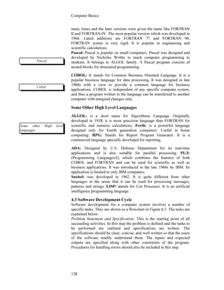 Computer Basics
128
many times and the later versions were given the name like FORTRAN
II and FORTRAN-IV. The most popular version which was developed in
1966. Latest additions are FORTRAN 77 and FORTRAN 90.
FORTRAN syntax is very rigid. It is popular in engineering and
scientific calculations.
Pascal: Pascal is popular on small computers. Pascal was designed and
developed by Nicholas Writhe to teach computer programming to
students. It belongs to ALGOL family. A Pascal program consists of
nested blocks for structured programming.
COBOL: It stands for Common Business Oriented Language. It is a
popular business language for data processing. It was designed in late
1960s with a view to provide a common language for business
applications. COBOL is independent of any specific computer system,
and thus a program written in the language can be transferred to another
computer with marginal changes only.
Some Other High Level Languages
ALGOL: is a short name for Algorithmic Language. Originally
developed in 1958, it is more precision language than FORTRAN for
scientific and numeric calculations. Forth: is a powerful language
designed only for fourth generation computers. Useful in home
computing. RPG: Stands for Report Program Generator. It is a
commercial language specially developed for reporting.
ADA: Designed by U.S. Defense Department for its real-time
applications and is also suitable for parallel processing. PL/I:
(Programming Languages/I), which combines the features of both
COBOL and FORTRAN and can be used for scientific as well as
business applications. It was introduced in the late 1960s by IBM. Its
application is limited to only IBM computers.
Snobol: was developed in 1962. It is quite different from other
languages in the sense that it can be used for processing messages,
patterns and strings. LISP: stands for List Processor. It is an artificial
intelligence programming language.
4.3 Software Development Cycle
Software development for a computer system involves a number of
specific tasks. They are shown as a flowchart in Figure 6.3. The tasks are
explained below.
Problem Statement and Specification: This is the starting point of all
succeeding activities. In this step the problem is defined and the tasks to
be performed are outlined and specifications are written. The
specifications should be clear, concise, and well written so that the users
of the software readily understand them. The inputs and expected
outputs are specified along with other constraints of the program.
Procedures for handling errors should also be included in this step.
Pascal
Cobol
Some other High level
languages
 